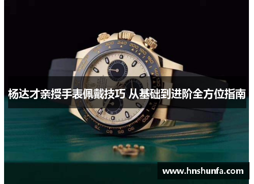 杨达才亲授手表佩戴技巧 从基础到进阶全方位指南